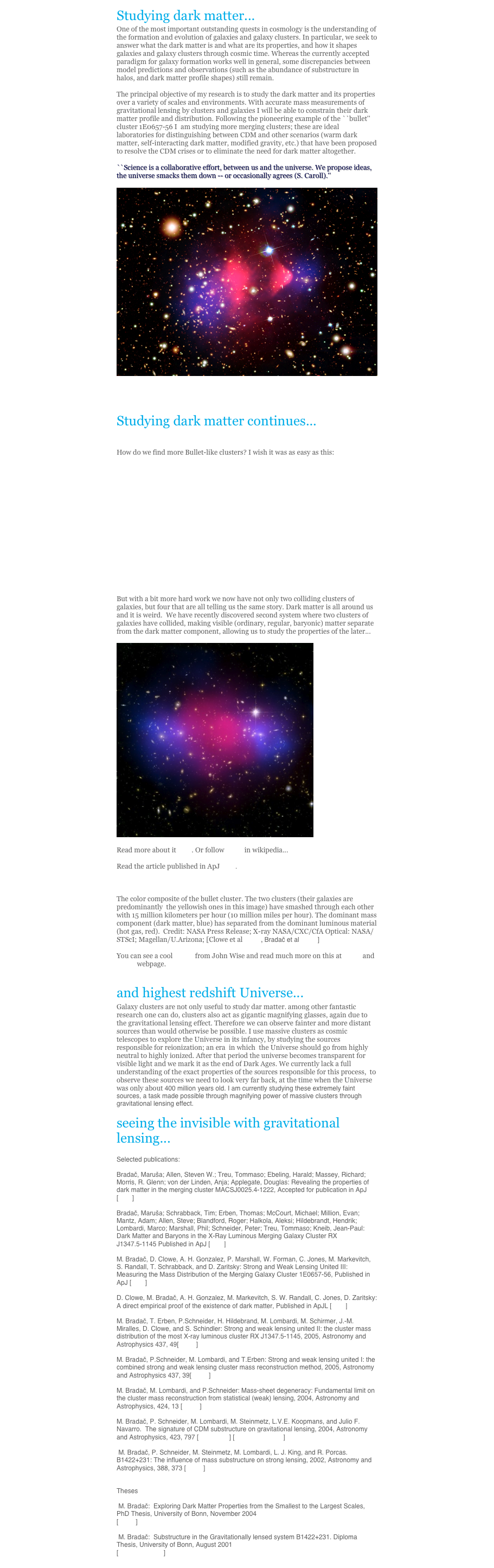 Studying dark matter...One of the most important outstanding quests in cosmology is the understanding of the formation and evolution of galaxies and galaxy clusters. In particular, we seek to answer what the dark matter is and what are its properties, and how it shapes galaxies and galaxy clusters through cosmic time. Whereas the currently accepted paradigm for galaxy formation works well in general, some discrepancies between model predictions and observations (such as the abundance of substructure in halos, and dark matter profile shapes) still remain. 

The principal objective of my research is to study the dark matter and its properties over a variety of scales and environments. With accurate mass measurements of gravitational lensing by clusters and galaxies I will be able to constrain their dark matter profile and distribution. Following the pioneering example of the ``bullet'' cluster 1E0657-56 I  am studying more merging clusters; these are ideal laboratories for distinguishing between CDM and other scenarios (warm dark matter, self-interacting dark matter, modified gravity, etc.) that have been proposed to resolve the CDM crises or to eliminate the need for dark matter altogether. 

``Science is a collaborative effort, between us and the universe. We propose ideas, the universe smacks them down -- or occasionally agrees (S. Caroll).''

￼

The color composite of the bullet cluster. The two clusters (their galaxies are predominantly  the yellowish ones in this image) have smashed through each other with 15 million kilometers per hour (10 million miles per hour). The dominant mass component (dark matter, blue) has separated from the dominant luminous material (hot gas, red).  Credit: NASA Press Release; X-ray NASA/CXC/CfA Optical: NASA/STScI; Magellan/U.Arizona; [Clowe et al 2006, Bradač et al 2006]

You can see a cool movie from John Wise and read much more on this at SLAC and NASA webpage.

and highest redshift Universe...Galaxy clusters are not only useful to study dar matter. among other fantastic research one can do, clusters also act as gigantic magnifying glasses, again due to the gravitational lensing effect. Therefore we can observe fainter and more distant sources than would otherwise be possible. I use massive clusters as cosmic telescopes to explore the Universe in its infancy, by studying the sources responsible for reionization; an era  in which  the Universe should go from highlyneutral to highly ionized. After that period the universe becomes transparent for visible light and we mark it as the end of Dark Ages. We currently lack a full understanding of the exact properties of the sources responsible for this process,  to observe these sources we need to look very far back, at the time when the Universe was only about 400 million years old. I am currently studying these extremely faint sources, a task made possible through magnifying power of massive clusters through gravitational lensing effect. 
            
seeing the invisible with gravitational lensing...

Selected publications:

M. Bradač, D. Clowe, A. H. Gonzalez, P. Marshall, W. Forman, C. Jones, M. Markevitch, S. Randall, T. Schrabback, and D. Zaritsky: Strong and Weak Lensing United III: Measuring the Mass Distribution of the Merging Galaxy Cluster 1E0657-56, Accepted for publication in ApJ [PDF]

D. Clowe, M. Bradač, A. H. Gonzalez, M. Markevitch, S. W. Randall, C. Jones, D. Zaritsky: A direct empirical proof of the existence of dark matter, Accepted for publication in ApJL [PDF]

M. Bradač, T. Erben, P.Schneider, H. Hildebrand, M. Lombardi, M. Schirmer, J.-M. Miralles, D. Clowe, and S. Schindler: Strong and weak lensing united II: the cluster mass distribution of the most X-ray luminous cluster RX J1347.5-1145, 2005, Astronomy and Astrophysics 437, 49[ PDF ]

M. Bradač, P.Schneider, M. Lombardi, and T.Erben: Strong and weak lensing united I: the combined strong and weak lensing cluster mass reconstruction method, 2005, Astronomy and Astrophysics 437, 39[ PDF ]

M. Bradač, M. Lombardi, and P.Schneider: Mass-sheet degeneracy: Fundamental limit on the cluster mass reconstruction from statistical (weak) lensing, 2004, Astronomy and Astrophysics, 424, 13 [ PDF ]

M. Bradač, P. Schneider, M. Lombardi, M. Steinmetz, L.V.E. Koopmans, and Julio F. Navarro.  The signature of CDM substructure on gravitational lensing, 2004, Astronomy and Astrophysics, 423, 797 [ BW PDF ] [ COLOUR PDF ]

 M. Bradač, P. Schneider, M. Steinmetz, M. Lombardi, L. J. King, and R. Porcas. B1422+231: The influence of mass substructure on strong lensing, 2002, Astronomy and Astrophysics, 388, 373 [ PDF ]


Theses

 M. Bradač:  Exploring Dark Matter Properties from the Smallest to the Largest Scales, PhD Thesis, University of Bonn, November 2004
[ PDF ]

 M. Bradač:  Substructure in the Gravitationally lensed system B1422+231. Diploma Thesis, University of Bonn, August 2001
[ TITLE PS.GZ ]
